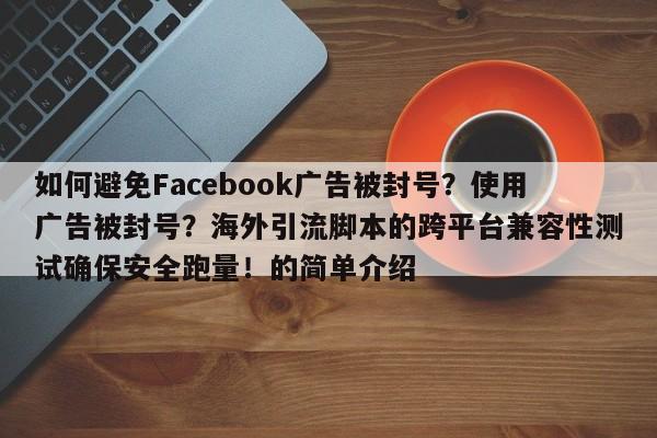 如何避免Facebook广告被封号?使用广告被封号?海外引流脚本的跨平台兼容性测试确保安全跑量!的简单介绍