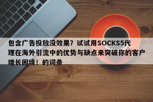 包含广告投放没效果?试试用SOCKS5代理在海外引流中的优势与缺点来突破你的客户增长困境!的词条