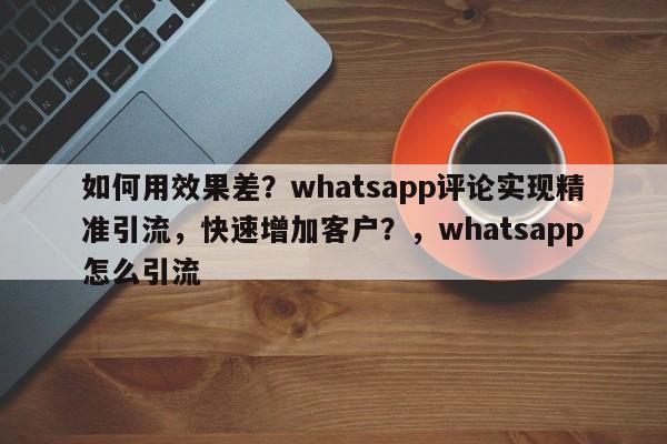 如何用效果差？whatsapp评论实现精准引流，快速增加客户？，whatsapp怎么引流