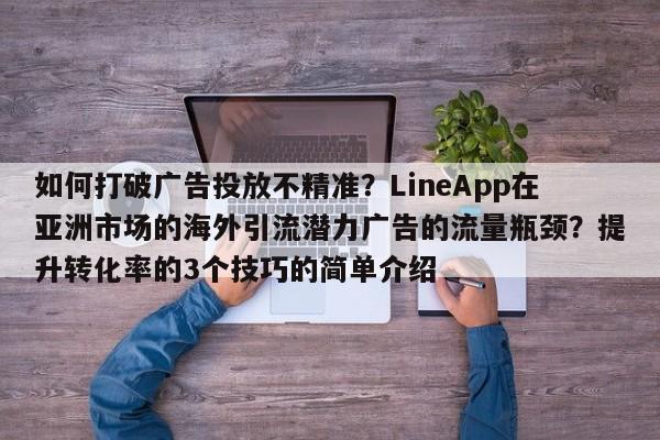 如何打破广告投放不精准？LineApp在亚洲市场的海外引流潜力广告的流量瓶颈？提升转化率的3个技巧的简单介绍