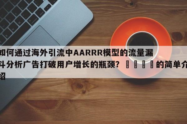 如何通过海外引流中AARRR模型的流量漏斗分析广告打破用户增长的瓶颈？🎯的简单介绍
