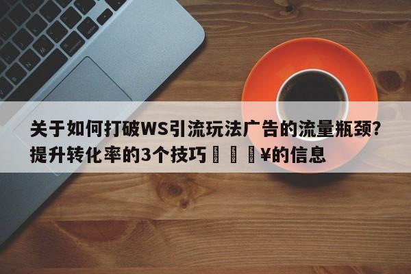 关于如何打破WS引流玩法广告的流量瓶颈？提升转化率的3个技巧🔥的信息