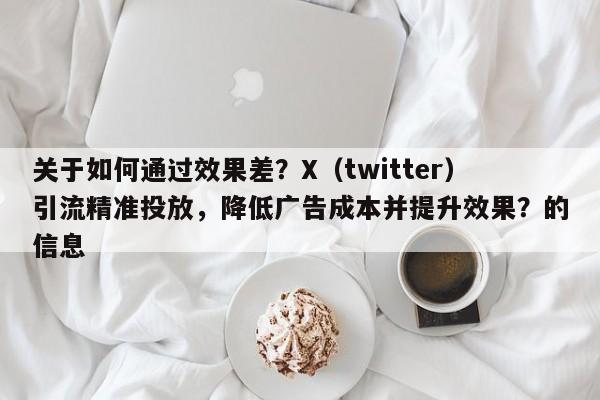 关于如何通过效果差?X(twitter)引流精准投放,降低广告成本并提升效果?的信息
