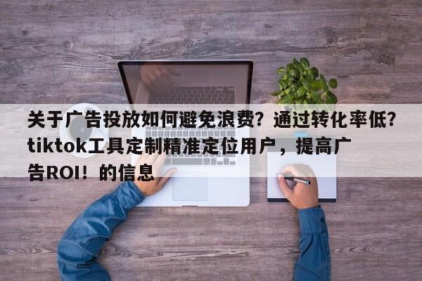 关于广告投放如何避免浪费?通过转化率低?tiktok工具定制精准定位用户,提高广告ROI!的信息