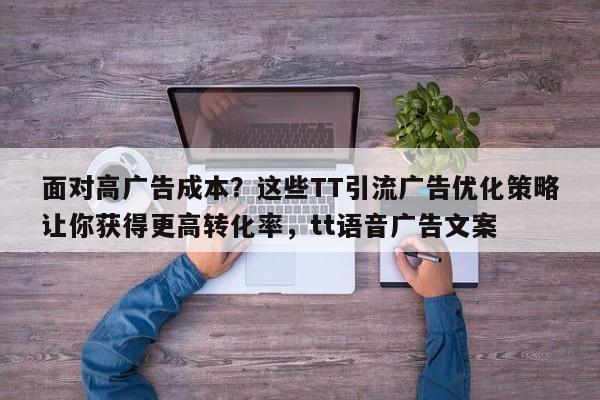 面对高广告成本？这些TT引流广告优化策略让你获得更高转化率，tt语音广告文案