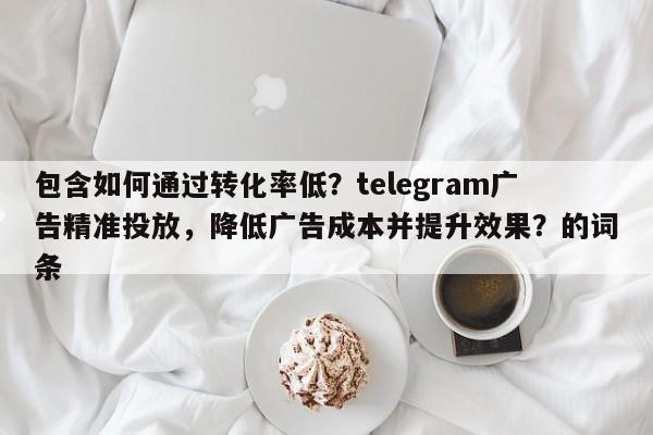 包含如何通过转化率低?telegram广告精准投放,降低广告成本并提升效果?的词条