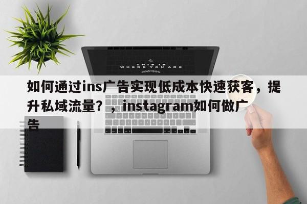 如何通过ins广告实现低成本快速获客,提升私域流量?,instagram如何做广告