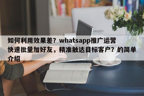 如何利用效果差?whatsapp推广运营快速批量加好友,精准触达目标客户?的简单介绍