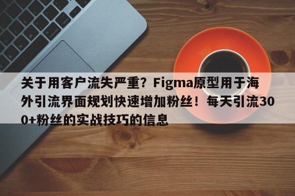 关于用客户流失严重？Figma原型用于海外引流界面规划快速增加粉丝！每天引流300+粉丝的实战技巧的信息