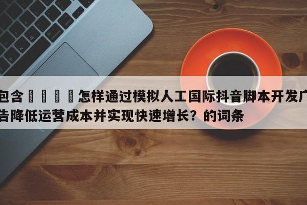 包含🎯怎样通过模拟人工国际抖音脚本开发广告降低运营成本并实现快速增长？的词条