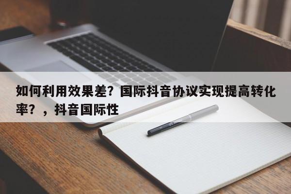 如何利用效果差?国际抖音协议实现提高转化率?,抖音国际性