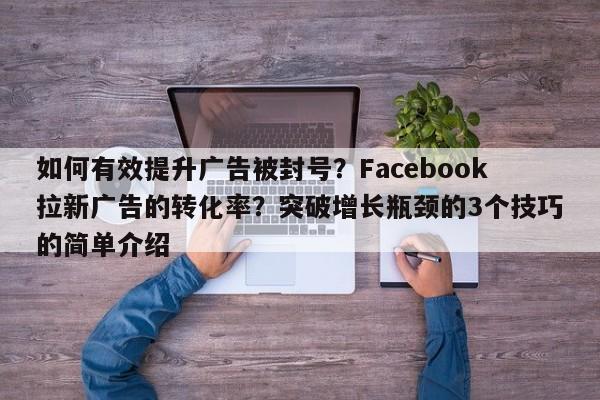 如何有效提升广告被封号？Facebook拉新广告的转化率？突破增长瓶颈的3个技巧的简单介绍
