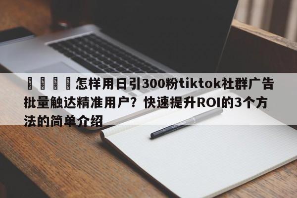 📈怎样用日引300粉tiktok社群广告批量触达精准用户？快速提升ROI的3个方法的简单介绍