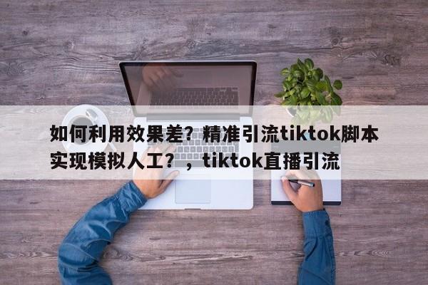 如何利用效果差?精准引流tiktok脚本实现模拟人工?,tiktok直播引流