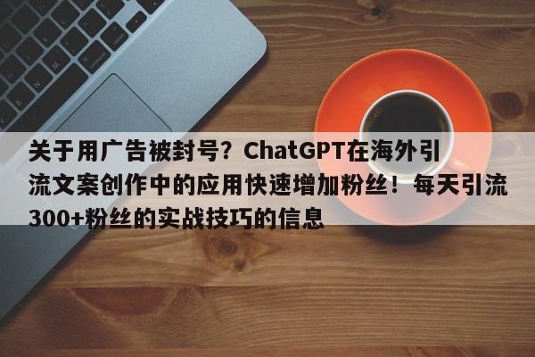 关于用广告被封号？ChatGPT在海外引流文案创作中的应用快速增加粉丝！每天引流300+粉丝的实战技巧的信息
