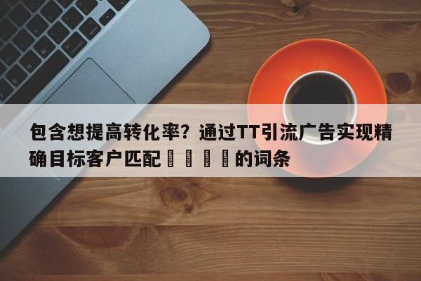 包含想提高转化率?通过TT引流广告实现精确目标客户匹配📌的词条