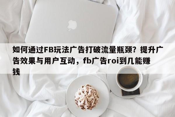 如何通过FB玩法广告打破流量瓶颈?提升广告效果与用户互动,fb广告roi到几能赚钱
