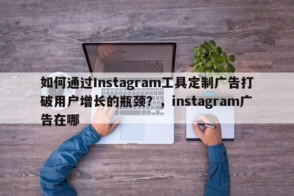 如何通过Instagram工具定制广告打破用户增长的瓶颈？，instagram广告在哪