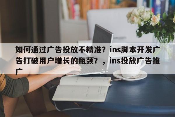 如何通过广告投放不精准？ins脚本开发广告打破用户增长的瓶颈？，ins投放广告推广