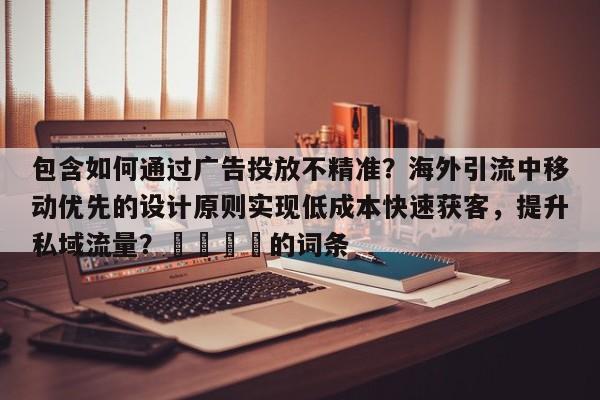 包含如何通过广告投放不精准?海外引流中移动优先的设计原则实现低成本快速获客,提升私域流量?📌的词条