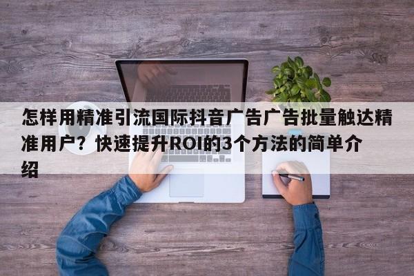 怎样用精准引流国际抖音广告广告批量触达精准用户？快速提升ROI的3个方法的简单介绍