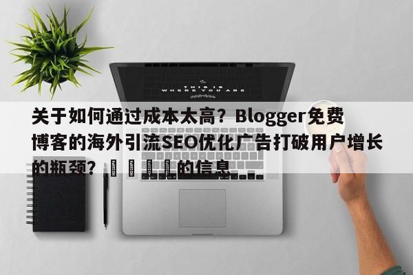 关于如何通过成本太高?Blogger免费博客的海外引流SEO优化广告打破用户增长的瓶颈?📣的信息