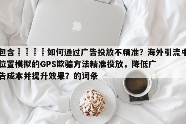 包含📌如何通过广告投放不精准?海外引流中位置模拟的GPS欺骗方法精准投放,降低广告成本并提升效果?的词条