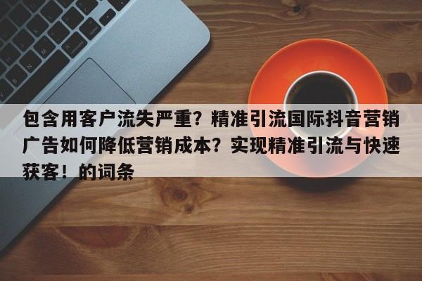 包含用客户流失严重?精准引流国际抖音营销广告如何降低营销成本?实现精准引流与快速获客!的词条
