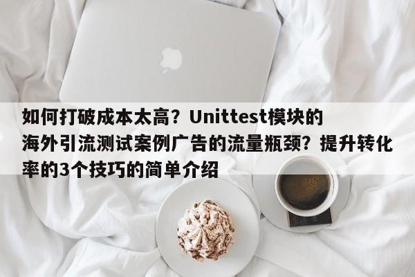 如何打破成本太高?Unittest模块的海外引流测试案例广告的流量瓶颈?提升转化率的3个技巧的简单介绍