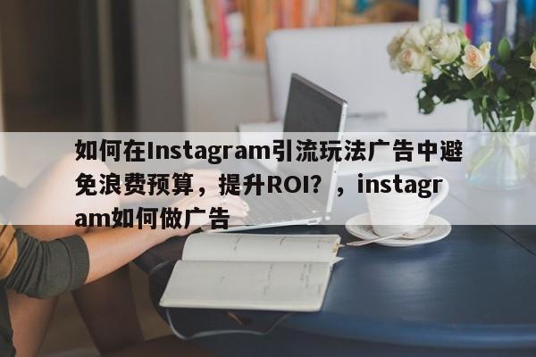 如何在Instagram引流玩法广告中避免浪费预算,提升ROI?,instagram如何做广告