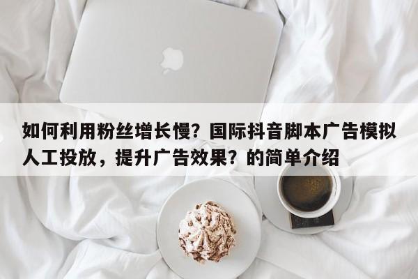 如何利用粉丝增长慢？国际抖音脚本广告模拟人工投放，提升广告效果？的简单介绍