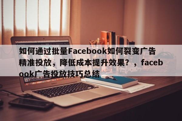 如何通过批量Facebook如何裂变广告精准投放，降低成本提升效果？，facebook广告投放技巧总结