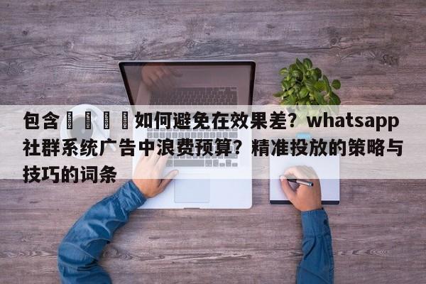 包含🎯如何避免在效果差?whatsapp社群系统广告中浪费预算?精准投放的策略与技巧的词条