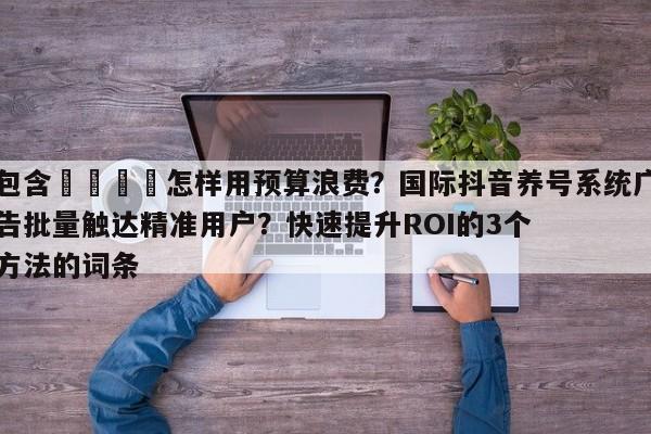 包含🎯怎样用预算浪费？国际抖音养号系统广告批量触达精准用户？快速提升ROI的3个方法的词条