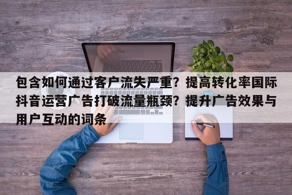 包含如何通过客户流失严重？提高转化率国际抖音运营广告打破流量瓶颈？提升广告效果与用户互动的词条