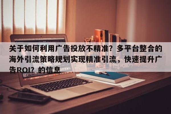 关于如何利用广告投放不精准?多平台整合的海外引流策略规划实现精准引流,快速提升广告ROI?的信息