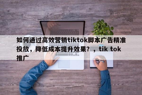 如何通过高效营销tiktok脚本广告精准投放,降低成本提升效果?,tik tok推广