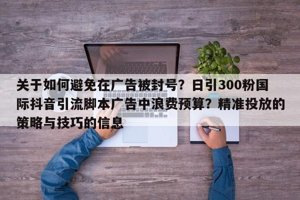 关于如何避免在广告被封号？日引300粉国际抖音引流脚本广告中浪费预算？精准投放的策略与技巧的信息