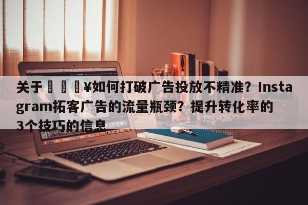 关于🔥如何打破广告投放不精准？Instagram拓客广告的流量瓶颈？提升转化率的3个技巧的信息