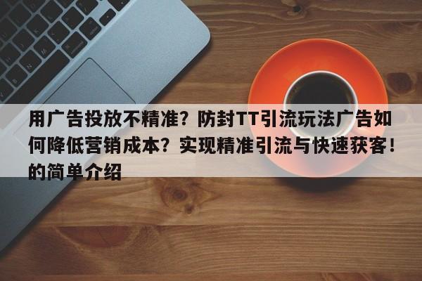 用广告投放不精准?防封TT引流玩法广告如何降低营销成本?实现精准引流与快速获客!的简单介绍