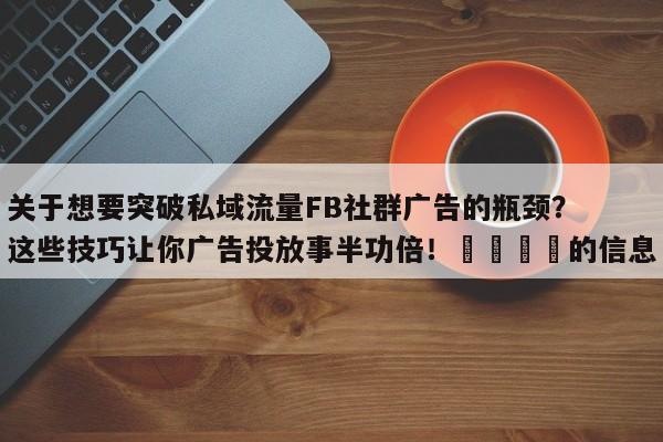 关于想要突破私域流量FB社群广告的瓶颈？这些技巧让你广告投放事半功倍！📌的信息