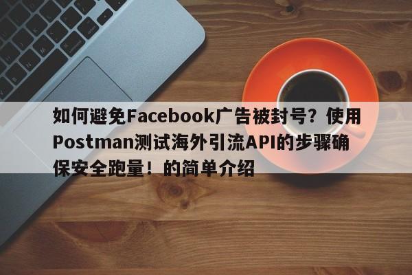 如何避免Facebook广告被封号?使用Postman测试海外引流API的步骤确保安全跑量!的简单介绍