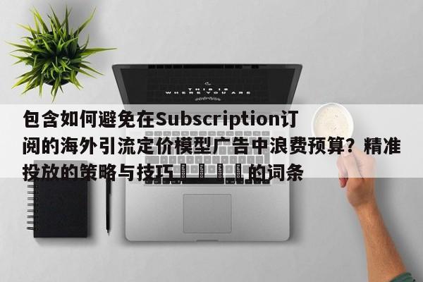 包含如何避免在Subscription订阅的海外引流定价模型广告中浪费预算?精准投放的策略与技巧🎯的词条
