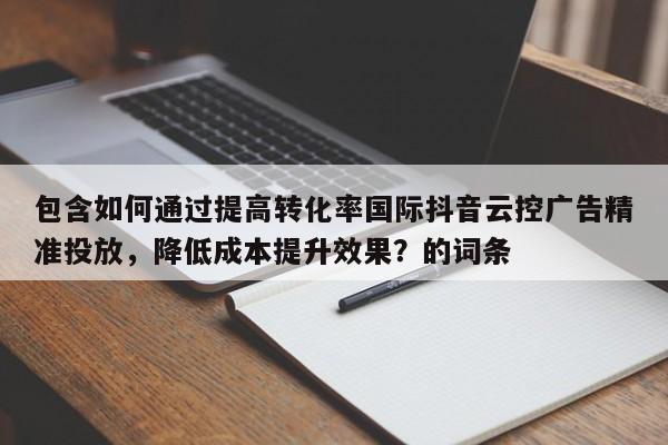 包含如何通过提高转化率国际抖音云控广告精准投放,降低成本提升效果?的词条