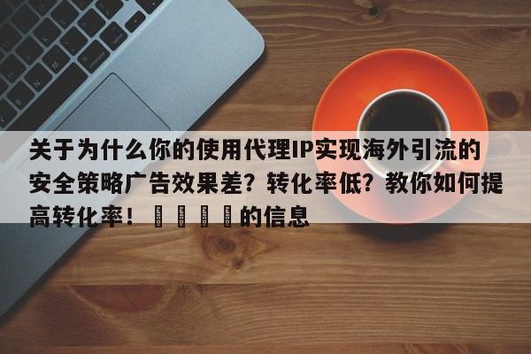 关于为什么你的使用代理IP实现海外引流的安全策略广告效果差?转化率低?教你如何提高转化率!📣的信息