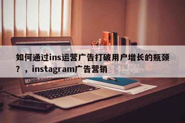 如何通过ins运营广告打破用户增长的瓶颈？，instagram广告营销