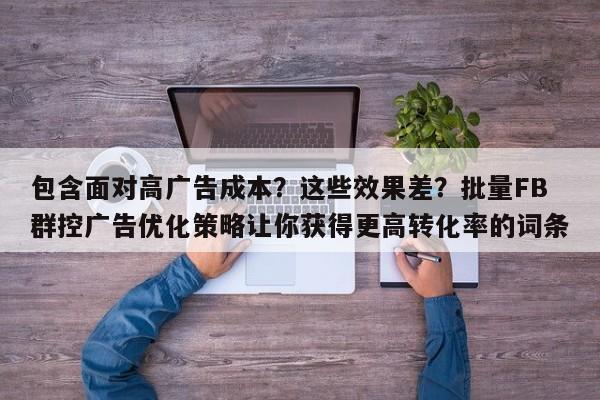 包含面对高广告成本?这些效果差?批量FB群控广告优化策略让你获得更高转化率的词条