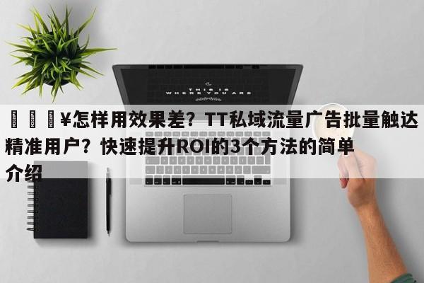🔥怎样用效果差?TT私域流量广告批量触达精准用户?快速提升ROI的3个方法的简单介绍