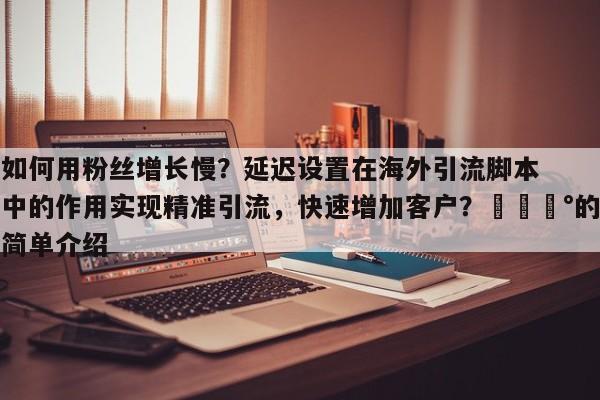 如何用粉丝增长慢?延迟设置在海外引流脚本中的作用实现精准引流,快速增加客户?💰的简单介绍