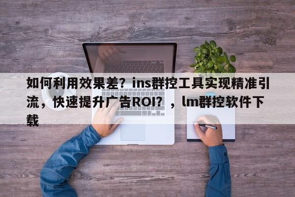 如何利用效果差?ins群控工具实现精准引流,快速提升广告ROI?,lm群控软件下载